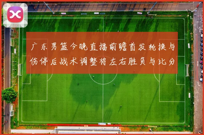 广东男篮今晚直播前瞻首发轮换与伤停后战术调整将左右胜负与比分走势
