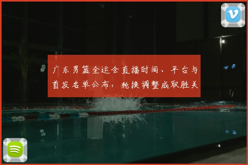 广东男篮全运会直播时间、平台与首发名单公布，轮换调整成取胜关键