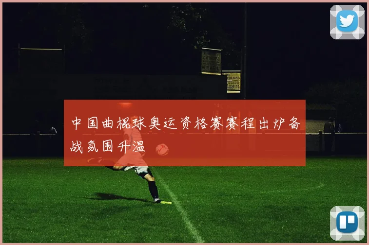 中国曲棍球奥运资格赛赛程出炉备战氛围升温