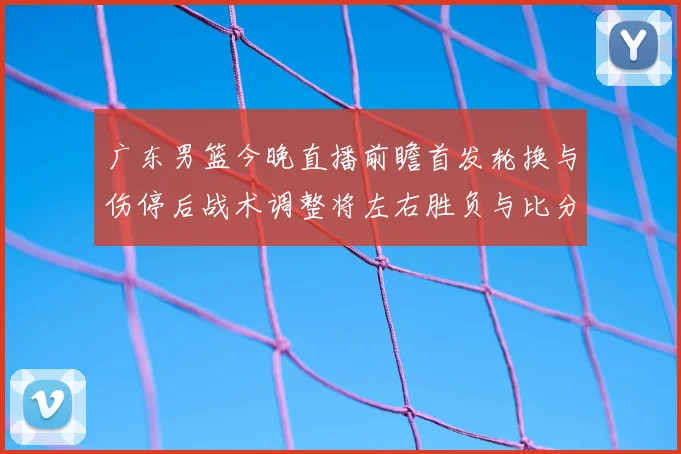 广东男篮今晚直播前瞻首发轮换与伤停后战术调整将左右胜负与比分走势