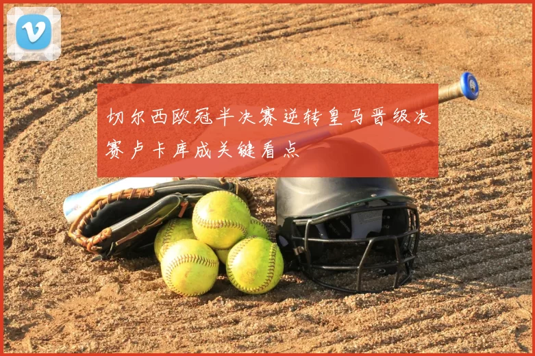 切尔西欧冠半决赛逆转皇马晋级决赛卢卡库成关键看点