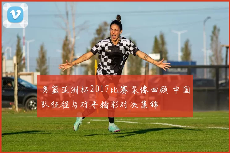 男篮亚洲杯2017比赛录像回顾 中国队征程与对手精彩对决集锦