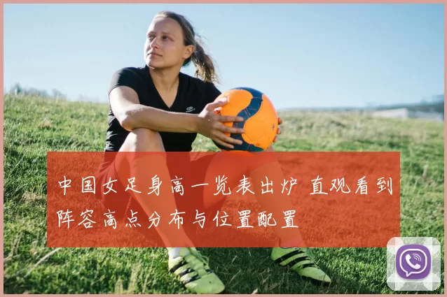中国女足身高一览表出炉 直观看到阵容高点分布与位置配置