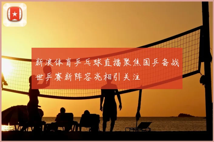 新浪体育乒乓球直播聚焦国乒备战世乒赛新阵容亮相引关注