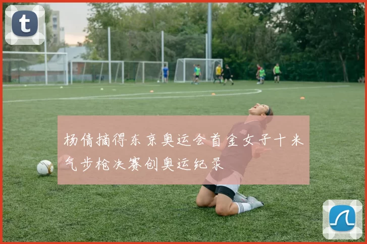 杨倩摘得东京奥运会首金女子十米气步枪决赛创奥运纪录