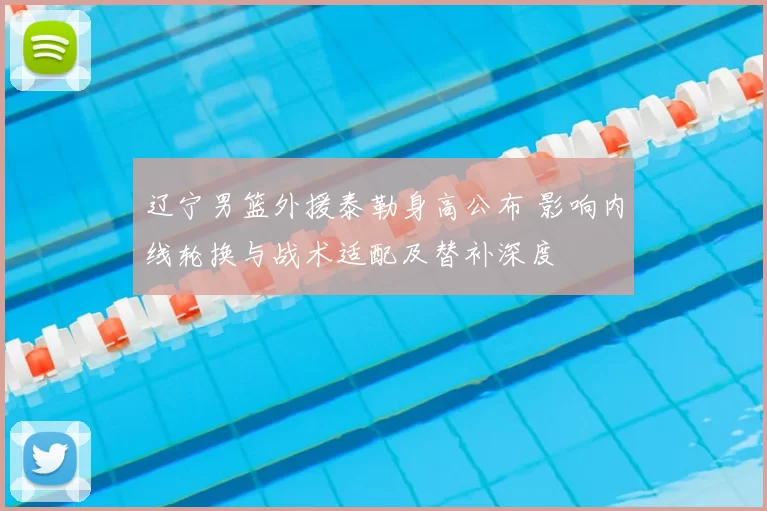 辽宁男篮外援泰勒身高公布 影响内线轮换与战术适配及替补深度