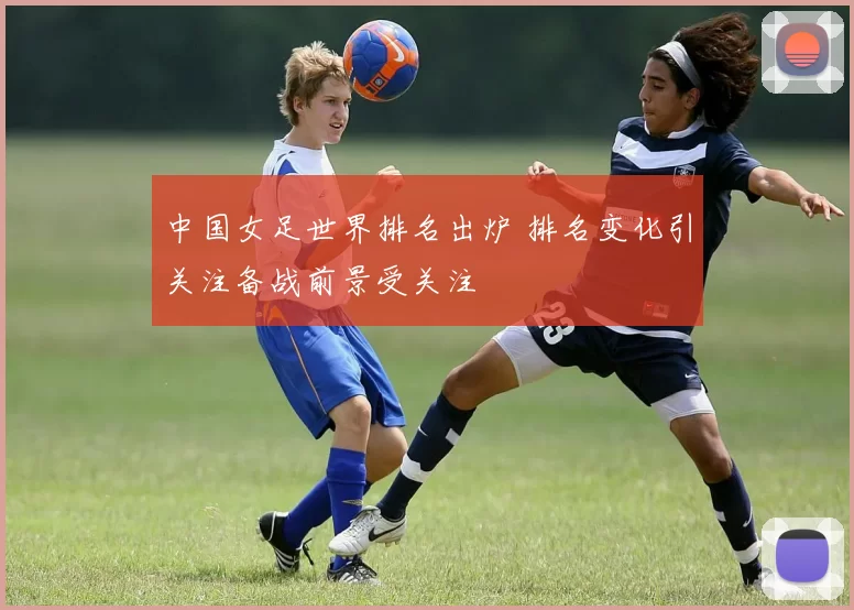 中国女足世界排名出炉 排名变化引关注备战前景受关注