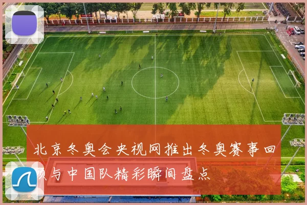 北京冬奥会央视网推出冬奥赛事回顾与中国队精彩瞬间盘点