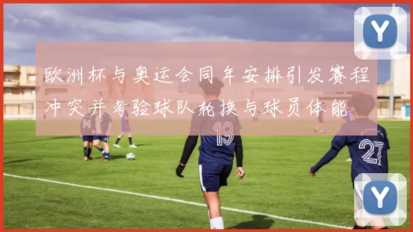 欧洲杯与奥运会同年安排引发赛程冲突并考验球队轮换与球员体能
