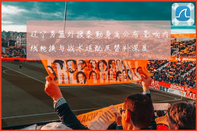 辽宁男篮外援泰勒身高公布 影响内线轮换与战术适配及替补深度