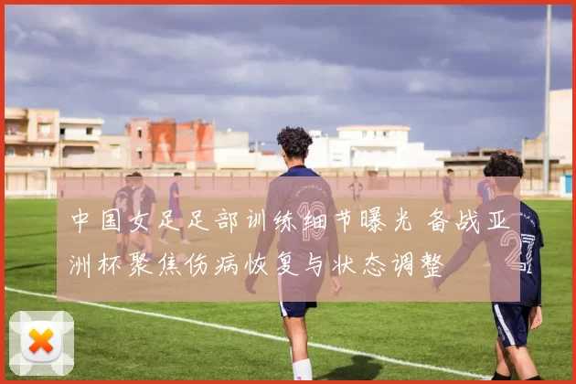 中国女足足部训练细节曝光 备战亚洲杯聚焦伤病恢复与状态调整
