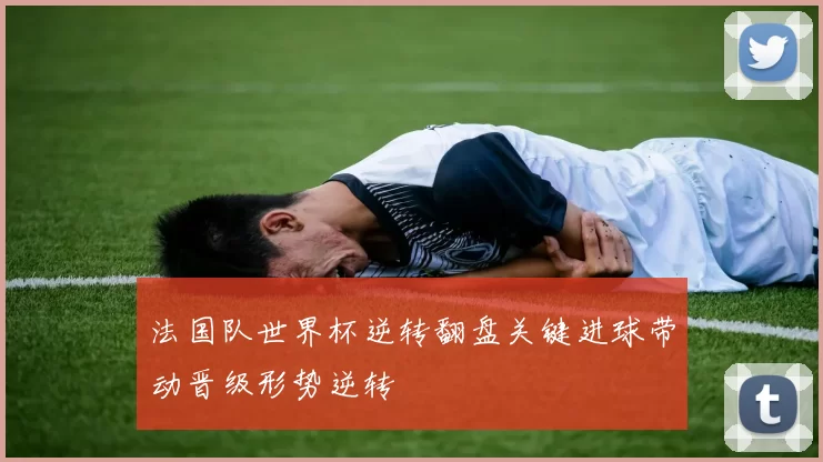 法国队世界杯逆转翻盘关键进球带动晋级形势逆转