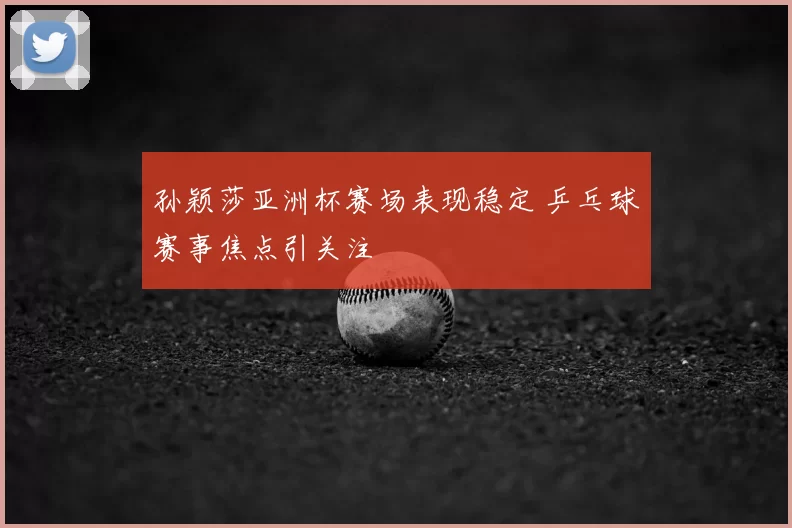 孙颖莎亚洲杯赛场表现稳定 乒乓球赛事焦点引关注