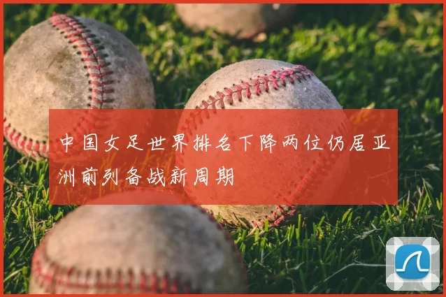 中国女足世界排名下降两位仍居亚洲前列备战新周期