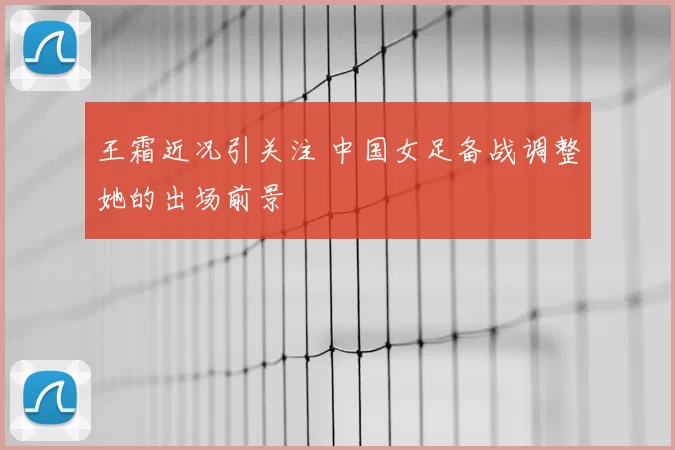 王霜近况引关注 中国女足备战调整她的出场前景