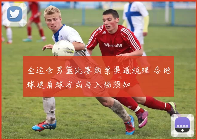 全运会男篮比赛购票渠道梳理 各地球迷看球方式与入场须知