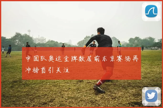 中国队奥运金牌数居前东京赛场再冲榜首引关注