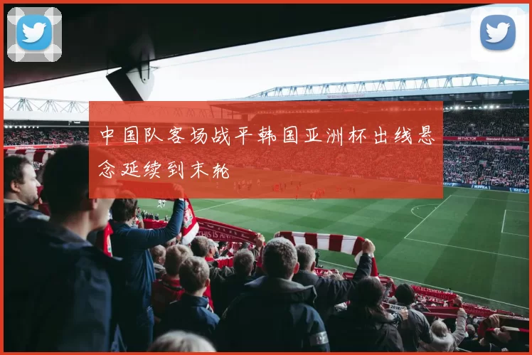 中国队客场战平韩国亚洲杯出线悬念延续到末轮
