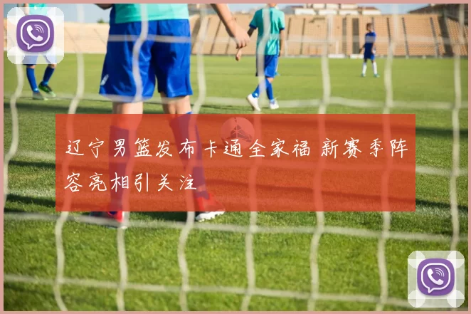 辽宁男篮发布卡通全家福 新赛季阵容亮相引关注