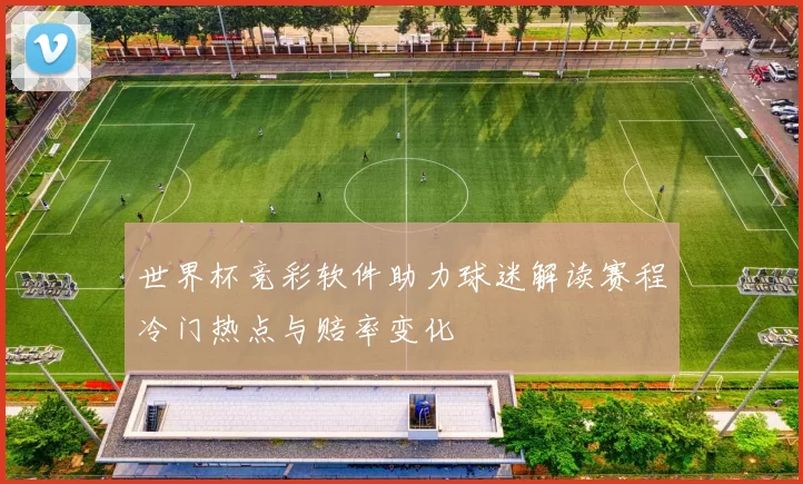 世界杯竞彩软件助力球迷解读赛程冷门热点与赔率变化