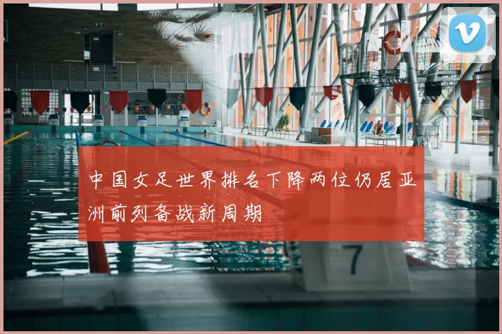 中国女足世界排名下降两位仍居亚洲前列备战新周期