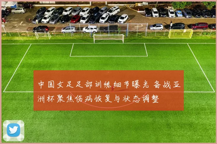 中国女足足部训练细节曝光 备战亚洲杯聚焦伤病恢复与状态调整