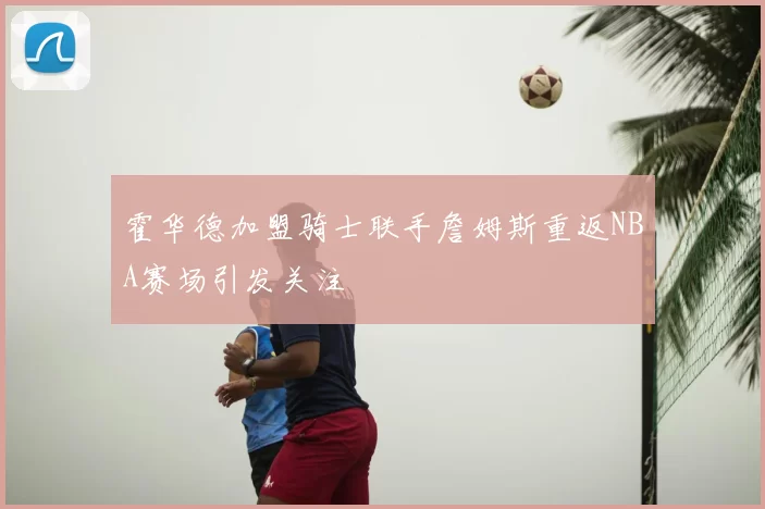 霍华德加盟骑士联手詹姆斯重返NBA赛场引发关注