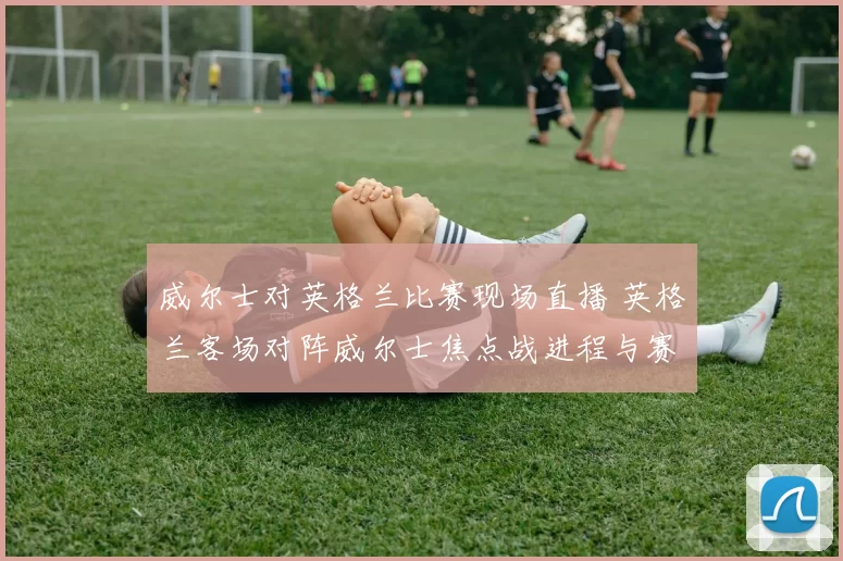 威尔士对英格兰比赛现场直播 英格兰客场对阵威尔士焦点战进程与赛果解析