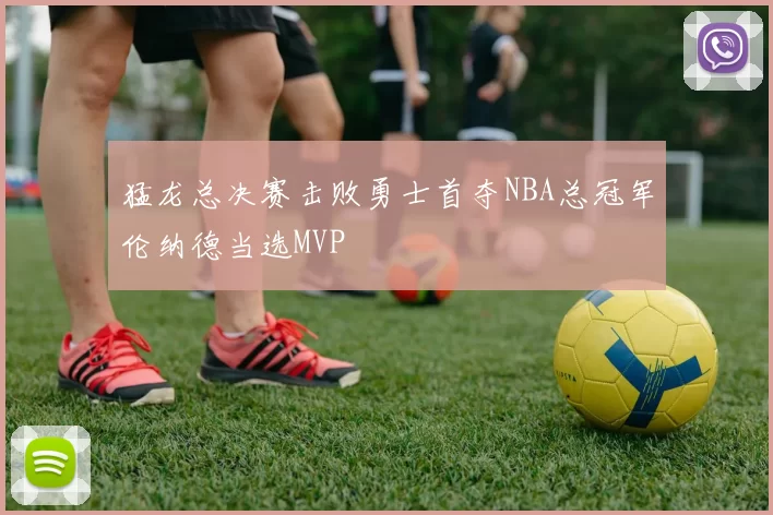 猛龙总决赛击败勇士首夺NBA总冠军伦纳德当选MVP