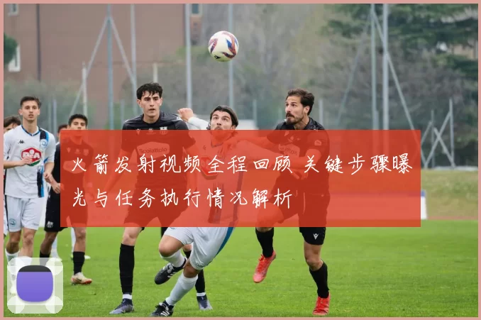 火箭发射视频全程回顾 关键步骤曝光与任务执行情况解析