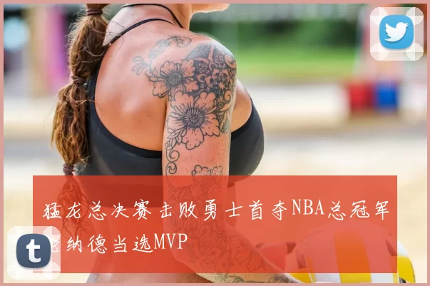 猛龙总决赛击败勇士首夺NBA总冠军伦纳德当选MVP