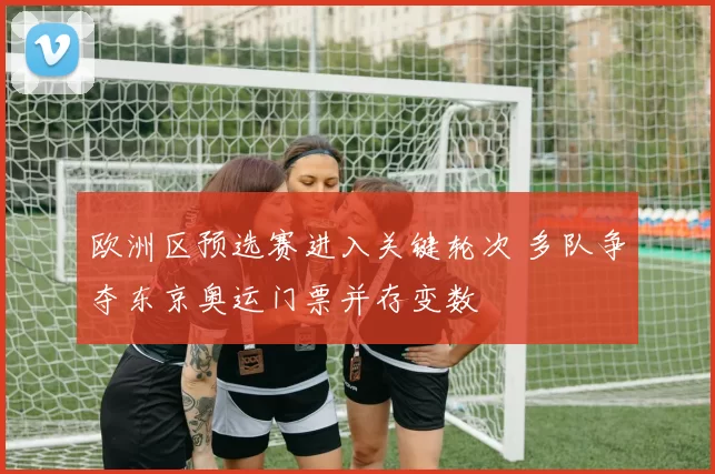 欧洲区预选赛进入关键轮次 多队争夺东京奥运门票并存变数